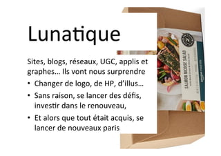 Luna]que	
Sites,	blogs,	réseaux,	UGC,	applis	et	
graphes…	Ils	vont	nous	surprendre	
•  Changer	de	logo,	de	HP,	d’illus…	
•  Sans	raison,	se	lancer	des	déﬁs,	
inves]r	dans	le	renouveau,	
•  Et	alors	que	tout	était	acquis,	se	
lancer	de	nouveaux	paris	
 