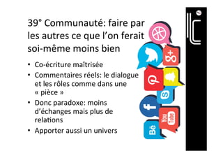 40°	Communauté:	faire	par	
les	autres	ce	que	l’on	ferait	
soi-même	moins	bien	
•  Co-écriture	maîtrisée	
•  Commentaires	réels:	le	dialogue	
et	les	rôles	comme	dans	une	
«	pièce	»	
•  Donc	paradoxe:	moins	
d’échanges	mais	plus	de	
rela]ons	
•  Apporter	aussi	un	univers	
 