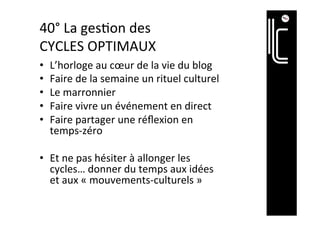 41°	La	ges]on	des	
CYCLES	OPTIMAUX	
•  L’horloge	au	cœur	de	la	vie	en	ligne	
•  Faire	de	la	semaine	un	rituel		
•  Le	marronnier	
•  Faire	vivre	un	événement	en	direct	
•  Faire	partager	une	réﬂexion	en	temps-
zéro	
•  Et	ne	pas	hésiter	à	allonger	les	cycles…	
donner	du	temps	aux	idées	et	aux	
«	mouvements-culturels	»	ou	aux	
«	évènements-marke]ng	»	
 