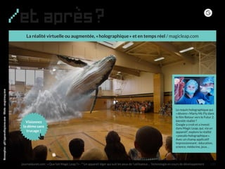 La réalité virtuelle ou augmentée, « holographique » et en temps réel / magicleap.com
/et après?
journaldunet.com : « Que fait Magic Leap ? » - * Un appareil léger qui suit les yeux de l’utilisateur… Technologie en cours de développement
Conception:philipperondepierre.com-Photo:magicleap.com
Le requin holographique qui
« dévore » Marty Mc Fly dans
le film Retour vers le Futur 2,
bientôt réalité ?
Google y croit et a investi
dans Magic Leap, qui, via un
appareil*, explore la réalité
« pseudo-holographique ».
Avec un champ applicatif
impressionnant : éducation,
science, médecine, jeux…
121
Visionnez
la démo sans
trucage !
 