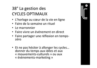 38°	La	gestion	des	
CYCLES	OPTIMAUX	
•  L’horloge	au	cœur	de	la	vie	en	ligne	
•  Faire	de	la	semaine	un	rituel		
•  Le	marronnier	
•  Faire	vivre	un	événement	en	direct	
•  Faire	partager	une	réflexion	en	temps-
zéro	
•  Et	ne	pas	hésiter	à	allonger	les	cycles…	
donner	du	temps	aux	idées	et	aux	
«	mouvements-culturels	»	ou	aux	
«	évènements-marketing	»	
 