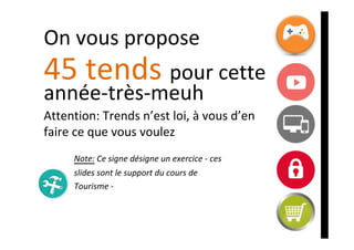 On	vous	propose		
45	tends	pour	cette	
année-très-meuh	
Attention:	Trends	n’est	loi,	à	vous	d’en	
faire	ce	que	vous	voulez	
	
	 	Note:	Ce	signe	désigne	un	exercice	-	ces		
	 	slides	sont	le	support	du	cours	de	
	 	Tourisme	-	
 