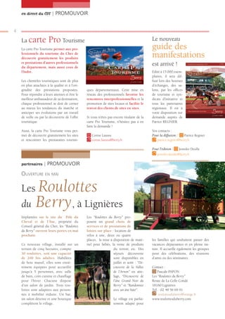 en direct du CDT | PROMOUVOIR


4

    La carte            Pro Tourisme                                                         Le nouveau
    La carte Pro Tourisme permet aux pro-                                                    guide des
    fessionnels du tourisme du Cher de
    découvrir gratuitement les produits
                                                                                             manifestations
    et prestations d’autres professionnels
    du département, mais aussi ceux de
                                                                                             est arrivé !
    l’Indre.                                                                                 Edité à 15 000 exem-
                                                                                             plaires, il sera dif-
    Les clientèles touristiques sont de plus                                                 fusé lors des bourses
    en plus attachées à la qualité et à l’ori-                                               d’échanges, des sa-
    ginalité des prestations proposées.          ques départementaux. Cette mise en          lons, par les ofﬁces
    Pour répondre à leurs attentes et être le    réseau des professionnels favorise les      de tourisme et syn-
    meilleur ambassadeur de sa destination,      rencontres interprofessionnelles et la      dicats d’initiative et
    chaque professionnel se doit de cerner       promotion de sites locaux et facilite le    tous les partenaires
    au mieux les tendances du marché et          renvoi des clients de sites en sites.       régionaux. Il est à
    anticiper ses évolutions par un travail                                                  votre disposition sur
    de veille ou par la découverte de l’offre    Si vous n’êtes pas encore titulaire de la   demande auprès de
    touristique.                                 carte Pro Tourisme, n’hésitez pas à en      Patrice REGNIER.
                                                 faire la demande !
    Aussi, la carte Pro Tourisme vous per-                                                   Vos contacts :
    met de découvrir gratuitement les sites         Corine Laussu                            Pour la diffusion :   Patrice Regnier
    et rencontrer les prestataires touristi-        corine.laussu@berry.fr                      patrice.regnier@berry.fr

                                                                                             Pour l’édition :      Jennifer Desille
                                                                                                jennifer.desille@berry.fr

    partenaires | PROMOUVOIR

    OUVERTURE EN MAI

    Les       Roulottes
    du        Berry, à Lignières
    Implantées sur le site du Pôle du            Les “Roulottes du Berry” pro-
    Cheval et de l’Âne, propriété du             posent un grand choix de
    Conseil général du Cher, les “Roulottes      services et de prestations de
    du Berry” ouvrent leurs portes en mai        loisirs sur place : location de
    prochain.                                    vélos à une, deux ou quatre
                                                 places, la mise à disposition de maté-      les familles qui souhaitent passer des
    Ce nouveau village, installé sur un          riel pour bébés, la vente de produits       vacances dépaysantes et en pleine na-
    terrain de cinq hectares, compte                                du terroir, etc. Des     ture. Il accueille également les groupes
    50 roulottes, soit une capacité                                 séjours découverte       pour des célébrations, des réunions
    de 200 lits adultes. Habillées                                  sont disponibles en      d’amis ou des séminaires.
    de bois massif, elles sont entiè-                               juillet et août : “Dé-
    rement équipées pour accueillir                                 couverte de la Vallée    Contact :
    jusqu’à 5 personnes, avec salle                                 de l’Arnon” en atte-        Pascale PAPON
    de bain, coin cuisine et chauffage                              lage, “Découverte de     Les “Roulottes du Berry”
    pour l’hiver. Chacune dispose                                   l‘âne Grand Noir du      Route de La Celle Condé
    d’un salon de jardin. Trois rou-                                Berry” et “Randonnée     18160 Lignières
    lottes sont adaptées aux person-                                avec un âne bâté”.       Tél. : 02 48 56 69 91
    nes à mobilité réduite. Un bar,                                                              roulottesduberry@orange.fr
    un salon détente et une boutique                                Le village est parfai-   www.roulottesduberry.com
    complètent le village.                                          tement adapté pour
 