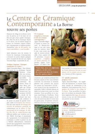 DÉCOUVRIR |coup de projecteur


                                                                                                                                      7


 Centre de Céramique
Le
Contemporaine à La Borne
rouvre ses portes
L’histoire du village de La Borne s’écrit   TT: Comment
avec la poterie car il est situé sur un     s’organise ce nouveau
ﬁlon de grès d’une qualité remarqua-        Centre de création
ble. Haut lieu de la céramique depuis       contemporaine ?
le 13e siècle, c’est un endroit unique en   Agnès Sinsoulier-Bigot :
France où s’unissent création cérami-       À l’entrée se trouve l’ac-
que contemporaine et tradition potière.     cueil, la librairie-bou-
Aujourd’hui, plus de 80 potiers, de         tique et un coin repos
toutes nationalités, y sont installés.      pour les visiteurs. Juste
                                            à côté, nous avons une
Après plusieurs mois de travaux, le         salle de réunion privati-
Centre de Céramique Contemporaine           sable, d’une capacité de
a réouvert ses portes depuis quelques       70 personnes. L’espace
jours, l’occasion de discuter avec Agnès    exposition s’organise
Sinsoulier-Bigot, responsable du site.      en quatre plateaux. Le
                                            premier, appelé “Carte
Tendance Tourisme : Pourquoi                blanche”, est dédié à des
transformer le Centre ?
Agnès Sinsoulier-Bigot : Tout d’abord,       “Notre but, avec ces différents                four couché). Un visiteur pourra venir
d’un point de vue technique, l’ancien        espaces, est de créer                          au Centre plusieurs fois par an sans
                      bâtiment n’était       du renouveau dans le Centre                    jamais voir les mêmes œuvres expo-
                      plus aux normes,       tous les quinze jours”                         sées. L’entrée est libre et gratuite.
                      les travaux étaient
                      inévitables.     La   céramistes, qui viendront présenter leur        TT : Quelles animations
                      Communauté de         dernière cuisson ou leur toute dernière         proposez-vous ?
                      communes        des   recherche. Les deuxième et troisième            Agnès Sinsoulier-Bigot : En supplé-
                      Hautes Terres en      plateaux sont consacrés aux œuvres              ment des expositions, et toujours dans
                      Haut Berry, pré-      des potiers de l’association CCCLB ;            notre optique de transmission et de
                      sidée par Sylvain     nous serons là sur des expositions bi-          médiation, nous proposons des visites
                      Pascaud, en colla-    sannuelles. Enﬁn, le dernier plateau est        guidées du Centre et du village de
                      boration avec l’as-   dédié à un artiste invité, pour six à huit      La Borne. Nous accueillons les grou-
                      sociation CCCLB,      semaines. Nous accueillons en ce mo-            pes et les scolaires sur demande. Enﬁn,
                      a décidé de lui       ment Jean-François Fouilhoux. Notre             nous organisons des stages de poterie,
                      donner une nou-       but, avec ces différents espaces, est de        ouverts à tous, sur une demi-journée,
                      velle ambition et     créer du renouveau dans le Centre tous          une journée ou une semaine.
de porter un projet de grande enver-        les quinze jours. A l’extérieur, nous bé-
gure. L’idée est d’exposer des œuvres,      néﬁcions d’un four à bois anagama (un
bien sûr, mais aussi de développer des
activités de médiation culturelle, de
communiquer sur la culture et l’ap-                                                         Centre de Céramique Contemporaine
prentissage de la céramique, de don-                                                        La Borne - 18250 Henrichemont
ner des clés de compréhension aux                                                           Tél. : 02 48 26 96 21
différents publics qui viendront sur le                                                          ccclb@wanadoo.fr
site. Maître d’ouvrage et propriétaire                                                      www.laborne.org
des équipements, la Communauté de
communes a conﬁé la gestion du site                                                         Horaires d’ouverture :
                                                                                            • De mai à septembre,
à MAGES (Mutualisation Animation
                                                                                              de 10h à 19h
Gestion des Equipements Structurants,
                                                                                            • De janvier à avril et d’octobre
ﬁliale de la SEM Territoria).                                                                 à décembre, de 10h à 12h30
                                                                                              et de 14h à 18h
                                                                                            Fermeture les 1er janvier et 25
                                                                                            décembre
 