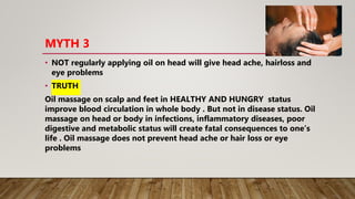 MYTH 3
• NOT regularly applying oil on head will give head ache, hairloss and
eye problems
• TRUTH
Oil massage on scalp an...
