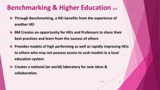 Benchmarking & Higher Education 5/2
 Through Benchmarking, a HEI benefits from the experience of
another HEI
 BM Creates an opportunity for HEIs and Professors to share their
best practices and learn from the success of others
 Provides models of high performing as well as rapidly improving HEIs
to others who may not possess access to such models in a local
education system.
 Creates a national (or world) laboratory for new ideas &
collaboration.
6/29/2021 12
 