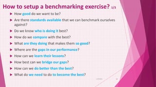 How to setup a benchmarking exercise? 1/3
 How good do we want to be?
 Are there standards available that we can benchmark ourselves
against?
 Do we know who is doing it best?
 How do we compare with the best?
 What are they doing that makes them so good?
 Where are the gaps in our performance?
 How can we learn their lessons?
 How best can we bridge our gaps?
 How can we do better than the best?
 What do we need to do to become the best?
6/29/2021 13
 