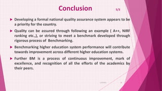 Conclusion 5/3
 Developing a formal national quality assurance system appears to be
a priority for the country.
 Quality can be assured through following an example ( A++, NIRF
ranking etc.,), or striving to meet a benchmark developed through
rigorous process of Benchmarking.
 Benchmarking higher education system performance will contribute
towards improvement across different higher education systems.
 Further BM is a process of continuous improvement, mark of
excellence, and recognition of all the efforts of the academics by
their peers.
6/29/2021 17
 
