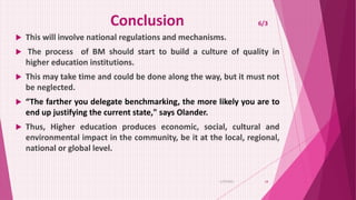 Conclusion 6/3
 This will involve national regulations and mechanisms.
 The process of BM should start to build a culture of quality in
higher education institutions.
 This may take time and could be done along the way, but it must not
be neglected.
 “The farther you delegate benchmarking, the more likely you are to
end up justifying the current state," says Olander.
 Thus, Higher education produces economic, social, cultural and
environmental impact in the community, be it at the local, regional,
national or global level.
6/29/2021 18
 