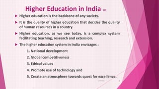 Higher Education in India 1/1
 Higher education is the backbone of any society.
 It is the quality of higher education that decides the quality
of human resources in a country.
 Higher education, as we see today, is a complex system
facilitating teaching, research and extension.
 The higher education system in India envisages :
1. National development
2. Global competitiveness
3. Ethical values
4. Promote use of technology and
5. Create an atmosphere towards quest for excellence.
6/29/2021 3
 