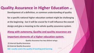 Quality Assurance in Higher Education 4/1
Development of a definition, or common understanding of quality
for a specific national higher education context might be challenging
at the beginning - but it will be crucial for it will influence the overall
design and give a meaning to the whole quality assurance system.
Along with autonomy, Quality and quality assurance are
important elements of a higher education system.
Quality Assurance has two distinct wings:
(i) Internal Quality Assurance
(ii) External Quality Assurance
IQA usually covers the quality of teaching and learning.
6/29/2021 6
 
