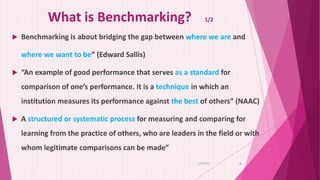 What is Benchmarking? 1/2
 Benchmarking is about bridging the gap between where we are and
where we want to be” (Edward Sallis)
 “An example of good performance that serves as a standard for
comparison of one’s performance. It is a technique in which an
institution measures its performance against the best of others” (NAAC)
 A structured or systematic process for measuring and comparing for
learning from the practice of others, who are leaders in the field or with
whom legitimate comparisons can be made”
6/29/2021 8
 