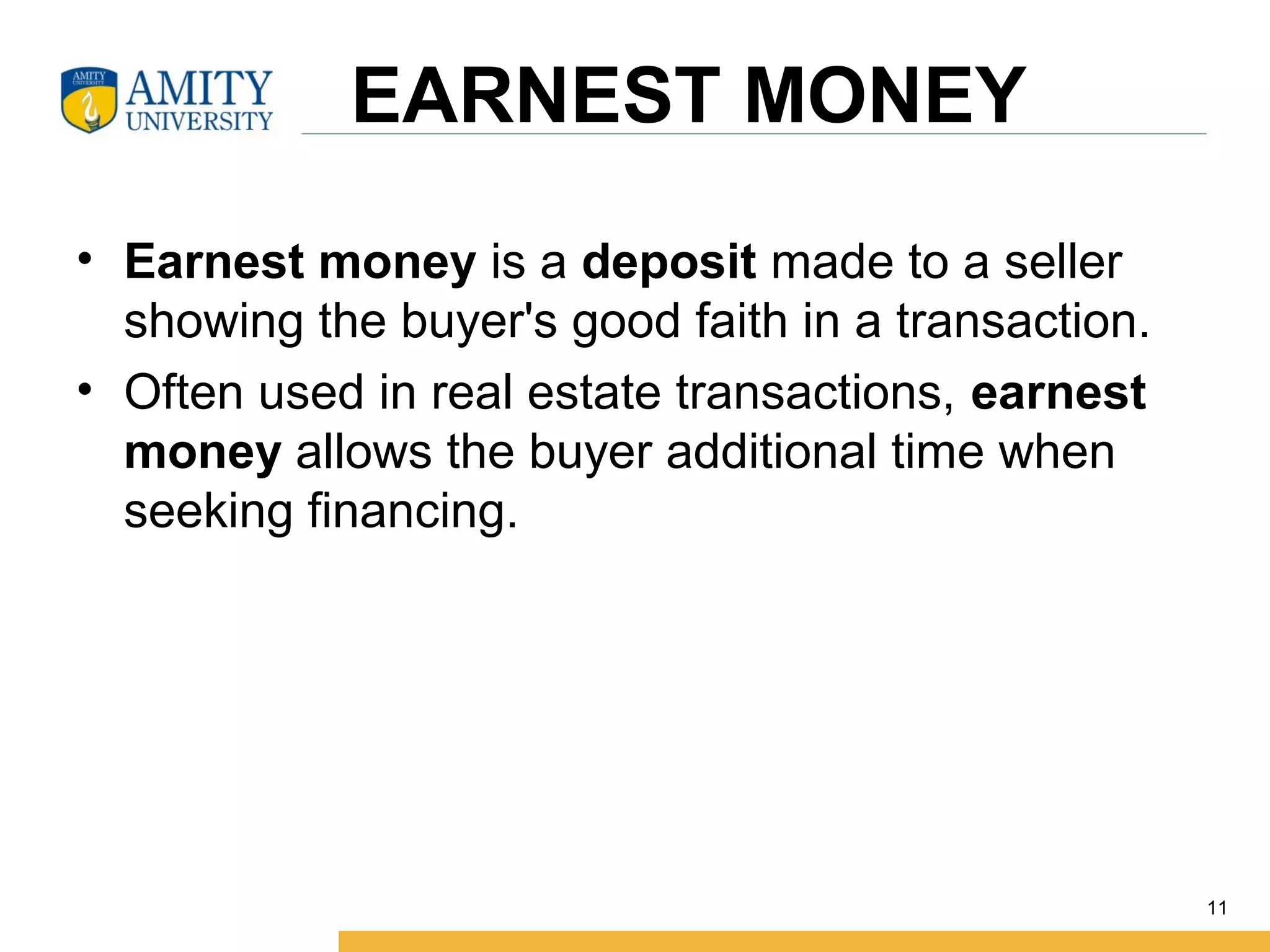 EARNEST MONEY
• Earnest money is a deposit made to a seller
showing the buyer's good faith in a transaction.
• Often used in real estate transactions, earnest
money allows the buyer additional time when
seeking financing.
11
 