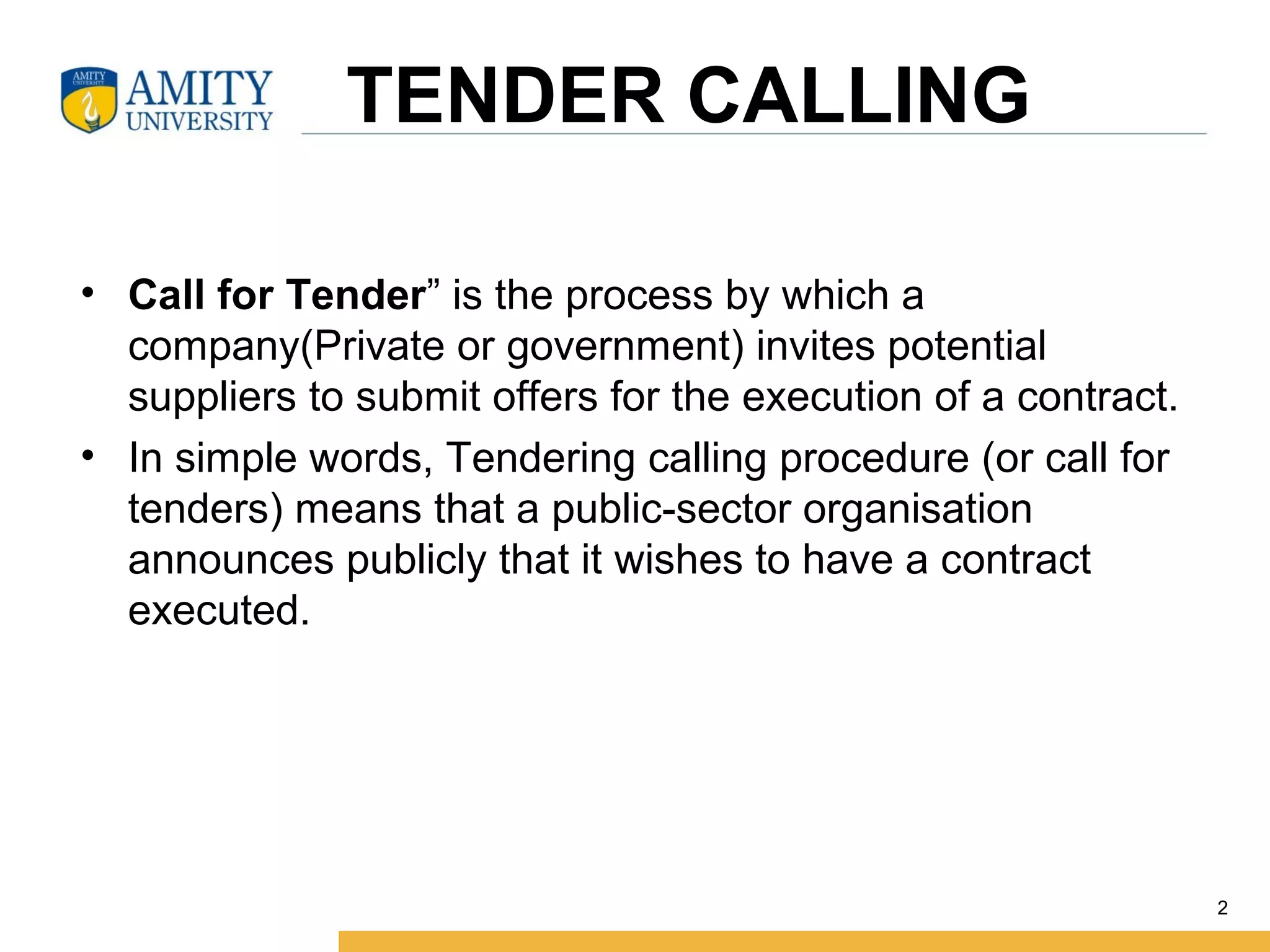      TENDER CALLING
• Call for Tender” is the process by which a 
company(Private or government) invites potential 
suppliers to submit offers for the execution of a contract.
• In simple words, Tendering calling procedure (or call for 
tenders) means that a public-sector organisation 
announces publicly that it wishes to have a contract 
executed.
2
 