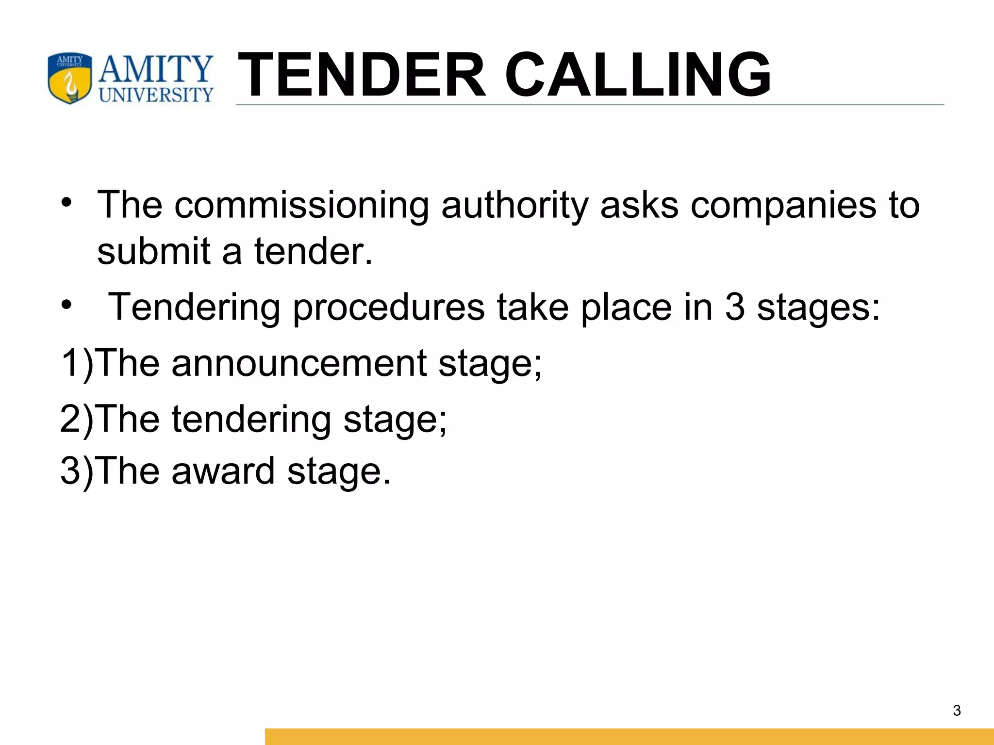  TENDER CALLING
• The commissioning authority asks companies to 
submit a tender.
•  Tendering procedures take place in 3 stages:
1)The announcement stage;
2)The tendering stage;
3)The award stage.  
3
 