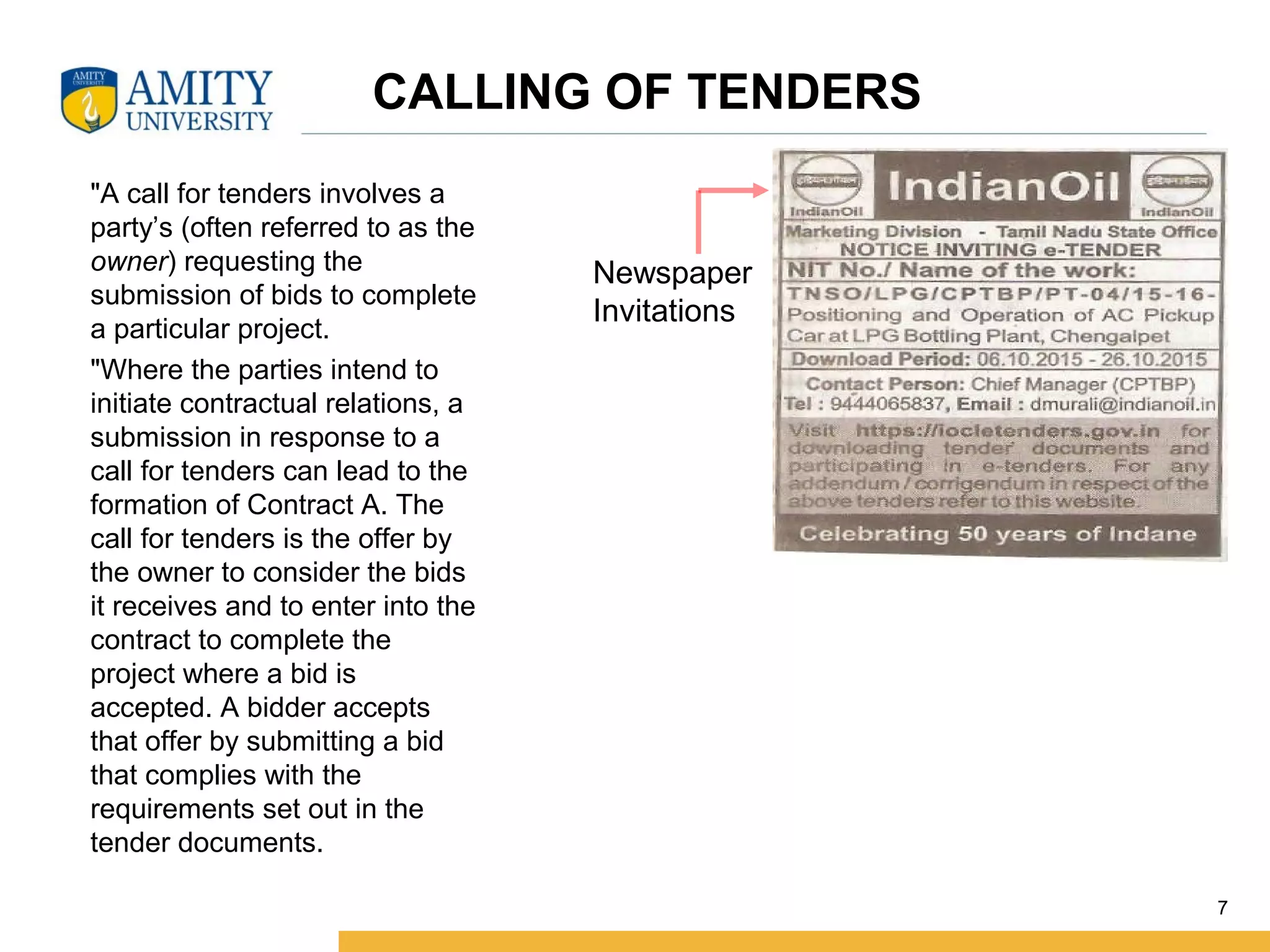 "A call for tenders involves a
party’s (often referred to as the
owner) requesting the
submission of bids to complete
a particular project.
"Where the parties intend to
initiate contractual relations, a
submission in response to a
call for tenders can lead to the
formation of Contract A. The
call for tenders is the offer by
the owner to consider the bids
it receives and to enter into the
contract to complete the
project where a bid is
accepted. A bidder accepts
that offer by submitting a bid
that complies with the
requirements set out in the
tender documents.
7
CALLING OF TENDERS
Newspaper
Invitations
 