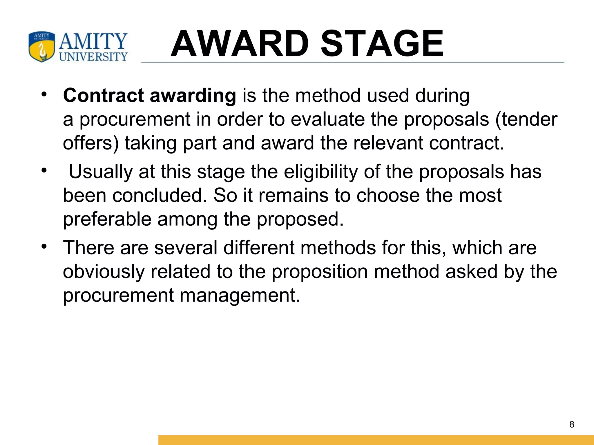 AWARD STAGE
• Contract awarding is the method used during
a procurement in order to evaluate the proposals (tender
offers) taking part and award the relevant contract.
• Usually at this stage the eligibility of the proposals has
been concluded. So it remains to choose the most
preferable among the proposed.
• There are several different methods for this, which are
obviously related to the proposition method asked by the
procurement management.
8
 