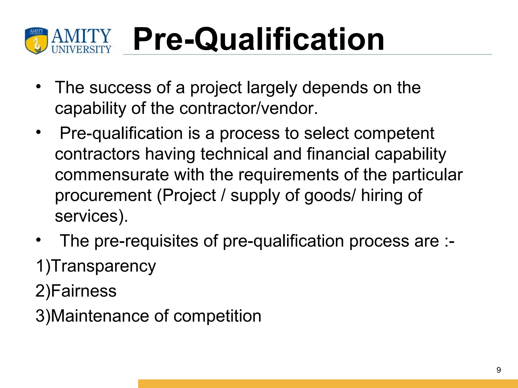 Pre-Qualification
• The success of a project largely depends on the
capability of the contractor/vendor.
• Pre-qualification is a process to select competent
contractors having technical and financial capability
commensurate with the requirements of the particular
procurement (Project / supply of goods/ hiring of
services).
• The pre-requisites of pre-qualification process are :-
1)Transparency
2)Fairness
3)Maintenance of competition
9
 
