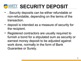SECURITY DEPOSIT
• . Security deposits can be either refundable or
non-refundable, depending on the terms of the
transaction.
• deposit is intended as a measure of security for
the recipient.
• Registered contractors are usually required to
furnish a bond for a stipulated sum as security or
earnest money deposit to be adjusted against
work done, normally in the form of Bank
Guarantee or Surety.
10
 