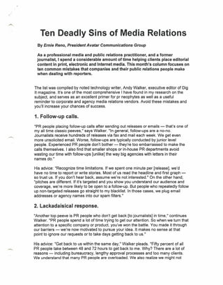 Ten Deadly Sins of Media Relations
  By Ernie Reno, President Avatar Communications Group

  As a professional media and public relations practitioner, and a former
  journalist, I spend a considerable amount of time helping clients place editorial
  content in print, electronic and Internet media. This month's column focuses on
  ten common mistakes that companies and their public relations people make
  when dealing with reporters.


The list was compiled by noted technology writer, Andy Walker, executive editor of Dig
It magazine. It's one of the most comprehensive I have found in my research on the
subject, and serves as an excellent primer for pr neophytes as well as a useful
reminder to corporate and agency media relations vendors. Avoid these mistakes and
you'll increase your chances of success.

1. Follow-up calls.
"PR people placing follow-up calls after sending out releases or emails - that's one of
my all time classic peeves," says Walker. "In general, follow-ups are a no-no.
Journalists receive hundreds of releases via fax and mail each week. We get even
more unsolicited email. Worse, follow-ups are typically conducted by junior level
people. Experienced PR people don't bother - they're too embarrassed to make the
calls themselves. I also find that smaller shops or in-house PR departments avoid
wasting our time with follow-ups [unlike] the way big agencies with letters in their
names do."

His advice: "Recognize time limitations. If we spent one minute per [release], we'd
have no time to report or write stories. Most of us read the headline and first graph -
so trust us. If you don't hear back, assume we're not interested." On the other hand,
"pitches are different. If it's targeted and you show you understand our audience and
coverage, we're more likely to be open to a follow-up. But people who repeatedly follow
up non-targeted releases go straight to my blacklist. In those cases, we plug email
addresses or agency names into our spam filters."

2. Lackadaisical response.
"Another top peeve is PR people who don't get back [to journalists] in time," continues
Walker. "PR people spend a lot of time trying to get our attention. So when we turn that
attention to a specific company or product, you've won the battle. You made it through
our barriers - we're now motivated to pursue your idea. It makes no sense at that
point to ignore our requests or to take days getting back to us."

His advice: "Get back to us within the same day," Walker pleads. "Fifty percent of all
PR people take between 48 and 72 hours to get back to me. Why? There are a lot of
reasons - including bureaucracy, lengthy approval processes and too many clients.
We understand that many PR people are overloaded. We also realize we might not
 