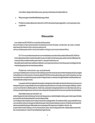7
nomalías,diagnosticarlacausa,yproponerlasoluciónalproblema.
Mayorexigenciadefiabilidadyseguridad.
PreferenciadeutilizacióndeentornoWindowstantoparagestión,comoparaproces
oyplanta.
Discusión
Los sistemasSCADAhansubstituidolassalas
decontrolporordenadoresoterminalesdecontrol Eneste contenido de esta unidad
sepresentanlastendenciasactualesenel
campodelasupervisión,tantoaniveltecnológicocomoanivelcientífico.
EnTemasanterioressehancomentadolascaracterísticasdelsoftwareSCADAco
mercialesylaexistenciadeotrastécnicascomplementariasquepuedenserdeutilidadenla
creacióndeunsistemadesupervisión.Lasupervisiónesuna
disciplinaactivatantoeneldesarrollodenuevosproductoscomoenloqueainvestigaciónde
metodologíasyherramientasserefiere.
Podemos mencionar que actualmente
Lamayoríadelassolucionescomercialessecentranexclusivamenteenlaadquisiciónyregist
rodedatos(monitorización).losactualesSCADAsnoresuelvenlasupervisiónexperta,aunqu
esondeentornosabiertosquepuedenintegrarseenunasoluciónglobalalamedidadelasnec
esidadesdecadaproceso.
Lasupervisiónempleadiversastecnologíasenlaimplementacióndesolucionesconcr
etasporloqueunsoportetécnicocompletorequiereelconcursodevariosespecialistas,obien
unconocimientomultidisciplinar.Además,estastecnologíasestánenconstanteevolución,p
orloquecadadíaaparecensolucionesmáspotentesylasanterioresvanquedandoobsoletas.
Elproblemaactual también es
eldeintegracióndemétodosyherramientasparacumplirelobjetivodesupervisiónapartirdela
provechamientodetodainformacióndisponible
conindependenciadesuformatoymecanismodegestión.Enestesentido,sepuedeafirmarq
uenoexistensolucionesgeneralesdesupervisiónexpertadeprocesos.Estasituaciónplante
alanecesidaddedesarrollaraplicacionesespecíficasparacompletar elciclo de
supervisiónautomáticay,enmuchoscasos,esto seconsigueatravés delacolaboraciónde
las empresascon lasUniversidadeseingenierías.
 