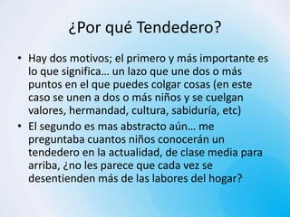 ¿Por qué Tendedero?
• Hay dos motivos; el primero y más importante es
  lo que significa… un lazo que une dos o más
  puntos en el que puedes colgar cosas (en este
  caso se unen a dos o más niños y se cuelgan
  valores, hermandad, cultura, sabiduría, etc)
• El segundo es mas abstracto aún… me
  preguntaba cuantos niños conocerán un
  tendedero en la actualidad, de clase media para
  arriba, ¿no les parece que cada vez se
  desentienden más de las labores del hogar?
 