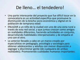 De lleno… el tendedero!
• Una parte interesante del proyecto que fue difícil tocar en la
  convocatoria es un actividad específica que promueve la
  disminución de la brecha socio-económica y digital en la
  población de temprana edad:
• ENLAZAR a un niño de la ciudad con uno de una zona rural a
  través de esta red social, y que juntos crezcan como amigos
  en realidades diferentes, haciendo actividades en conjunto,
  desarrollando habilidades interpersonales y de empatía el
  uno con el otro.
• Lo anterior llevado a cabo en un marco creado por
  especialistas en pedagogía, psicología y sociología para
  obtener adolescentes y adultos con menor disposición a
  segregar y discriminar gente (de cualquiera de ambas
  realidades). Promoviendo cualidades humanas importantes.
 