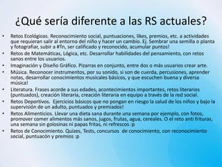 ¿Qué sería diferente a las RS actuales?
•   Retos Ecológicos. Reconocimiento social, puntuaciones, likes, premios, etc. a actividades
    que requieran salir al entorno del niño y hacer un cambio. Ej. Sembrar una semilla o planta
    y fotografiar, subir a #Tn, ser calificado y reconocido, acumular puntos!
•   Retos de Matemáticas, Lógica, etc. Desarrollar habilidades del pensamiento, con retos
    sanos entre los usuarios.
•   Imaginación y Diseño Gráfico. Pizarras en conjunto, entre dos o más usuarios crear arte.
•   Música. Reconocer instrumentos, por su sonido, si son de cuerda, percusiones, aprender
    notas, desarrollar conocimientos musicales básicos, y que escuchen buena y diversa
    música!
•   Literatura. Frases acorde a sus edades, acontecimientos importantes, retos literarios
    (puntuados), creación literaria, creación literaria en equipo a través de la red social.
•   Retos Deportivos. Ejercicios básicos que no pongan en riesgo la salud de los niños y bajo la
    supervisión de un adulto, puntuados y premiados!
•   Retos Alimenticios. Llevar una dieta sana durante una semana por ejemplo, con fotos,
    promover comer alimentos más sanos, jugos, frutas, agua, cereales. O el reto anti frituras,
    una semana sin golosinas ni papas fritas, ni refrescos :p
•   Retos de Conocimiento. Quizes, Tests, concursos de conocimiento, con reconocimiento
    social, puntuacón y premios :p
 