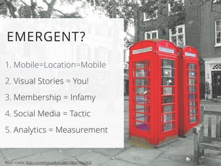 EMERGENT? 
1. Mobile=Location=Mobile 
2. Visual Stories = You! 
3. Membership = Infamy 
4. Social Media = Tactic 
5. Analytics = Measurement 
Photo Credit: flickr.com/photos/duncanh1/9047426263/ 
 