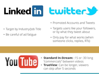 • Target by Industry/Job Title 
• Be careful of ad fatigue 
• Promoted Accounts and Tweets 
• Targets users like your followers, 
or by what they tweet about 
• Only pay for what works (when 
someone clicks, replies, RTs) 
• Standard In-Stream: :15 or :30 long 
“commercials” between videos 
• TrueView: Can be longer, viewers 
can skip after 5 seconds 
 