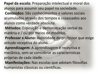 Papel da escola: Preparação intelectual e moral dos
alunos para assumir seu papel na sociedade.
Conteúdos: São conhecimentos e valores sociais
acumulados através dos tempos e repassados aos
alunos como verdade absoluta.
Métodos: Exposição e demonstração verbal da
matéria e / ou por meios de modelos.
Professor x Aluno: Autoridade do professor que exige
atitude receptiva do aluno.
Aprendizagem: A aprendizagem é receptiva e
mecânica, sem se considerar as caracteristicas
próprias de cada idade.
Manifestações: Nas escolas que adotam filosofias
humanistas clássicas ou científicas.
 