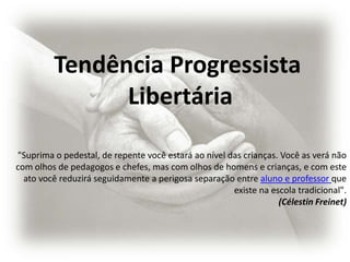Tendência Progressista
               Libertária

"Suprima o pedestal, de repente você estará ao nível das crianças. Você as verá não
com olhos de pedagogos e chefes, mas com olhos de homens e crianças, e com este
  ato você reduzirá seguidamente a perigosa separação entre aluno e professor que
                                                      existe na escola tradicional".
                                                                  (Célestin Freinet)
 