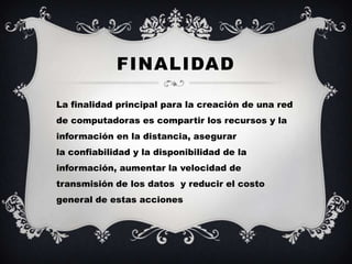 FINALIDAD

La finalidad principal para la creación de una red
de computadoras es compartir los recursos y la
información en la distancia, asegurar
la confiabilidad y la disponibilidad de la
información, aumentar la velocidad de
transmisión de los datos y reducir el costo
general de estas acciones
 
