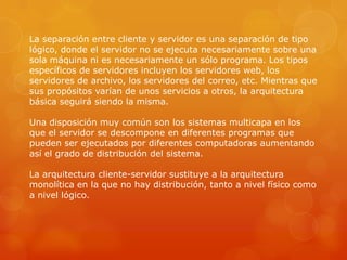 La separación entre cliente y servidor es una separación de tipo
lógico, donde el servidor no se ejecuta necesariamente sobre una
sola máquina ni es necesariamente un sólo programa. Los tipos
específicos de servidores incluyen los servidores web, los
servidores de archivo, los servidores del correo, etc. Mientras que
sus propósitos varían de unos servicios a otros, la arquitectura
básica seguirá siendo la misma.

Una disposición muy común son los sistemas multicapa en los
que el servidor se descompone en diferentes programas que
pueden ser ejecutados por diferentes computadoras aumentando
así el grado de distribución del sistema.

La arquitectura cliente-servidor sustituye a la arquitectura
monolítica en la que no hay distribución, tanto a nivel físico como
a nivel lógico.
 