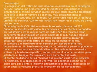Desventajas
La congestión del tráfico ha sido siempre un problema en el paradigma
de C/S. Cuando una gran cantidad de clientes envían peticiones
simultaneas al mismo servidor, puede ser que cause muchos problemas
para éste (a mayor número de clientes, más problemas para el
servidor). Al contrario, en las redes P2P como cada nodo en la red hace
también de servidor, cuanto más nodos hay, mejor es el ancho de banda
que se tiene.
El paradigma de C/S clásico no tiene la robustez de una red P2P.
Cuando un servidor está caído, las peticiones de los clientes no pueden
ser satisfechas. En la mayor parte de redes P2P, los recursos están
generalmente distribuidos en varios nodos de la red. Aunque algunos
salgan o abandonen la descarga; otros pueden todavía acabar de
descargar consiguiendo datos del resto de los nodos en la red.
El software y el hardware de un servidor son generalmente muy
determinantes. Un hardware regular de un ordenador personal puede no
poder servir a cierta cantidad de clientes. Normalmente se necesita
software y hardware específico, sobre todo en el lado del servidor, para
satisfacer el trabajo. Por supuesto, esto aumentará el coste.
El cliente no dispone de los recursos que puedan existir en el servidor.
Por ejemplo, si la aplicación es una Web, no podemos escribir en el
disco duro del cliente o imprimir directamente sobre las impresoras sin
sacar antes la ventana previa de impresión de los navegadores.
 