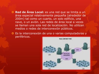  Red de Área Local: es una red que se limita a un
  área especial relativamente pequeña (alrededor de
  200m) tal como un cuarto, un solo edificio, una
  nave, o un avión. Las redes de área local a veces
  se llaman una sola red de localización. No utilizan
  medios o redes de interconexión públicos.
 Es la interconexión de una o varias computadoras y
  periféricos.
 