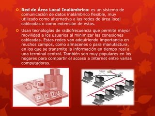 Red de Área Local Inalámbrica: es un sistema de
  comunicación de datos inalámbrico flexible, muy
  utilizado como alternativa a las redes de área local
  cableadas o como extensión de estas.
 Usan tecnologías de radiofrecuencia que permite mayor
  movilidad a los usuarios al minimizar las conexiones
  cableadas. Estas redes van adquiriendo importancia en
  muchos campos, como almacenes o para manufactura,
  en los que se transmite la información en tiempo real a
  una terminal central. También son muy populares en los
  hogares para compartir el acceso a Internet entre varias
  computadoras.
 