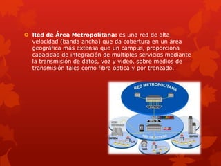  Red de Área Metropolitana: es una red de alta
  velocidad (banda ancha) que da cobertura en un área
  geográfica más extensa que un campus, proporciona
  capacidad de integración de múltiples servicios mediante
  la transmisión de datos, voz y vídeo, sobre medios de
  transmisión tales como fibra óptica y por trenzado.
 