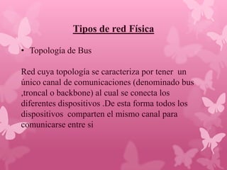 Tipos de red Física

• Topología de Bus

Red cuya topología se caracteriza por tener un
único canal de comunicaciones (denominado bus
,troncal o backbone) al cual se conecta los
diferentes dispositivos .De esta forma todos los
dispositivos comparten el mismo canal para
comunicarse entre si
 
