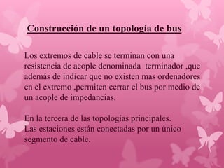Construcción de un topología de bus

Los extremos de cable se terminan con una
resistencia de acople denominada terminador ,que
además de indicar que no existen mas ordenadores
en el extremo ,permiten cerrar el bus por medio de
un acople de impedancias.

En la tercera de las topologías principales.
Las estaciones están conectadas por un único
segmento de cable.
 