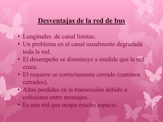 Desventajas de la red de bus

• Longitudes de canal limitas.
• Un problema en el canal usualmente degradada
  toda la red.
• El desempeño se disminuye a medida que la red
  crece.
• El requiere se correctamente cerrado (caminos
  cerrados).
• Altas perdidas en la transmisión debido a
  colisiones entre mensajes.
• Es una red que ocupa mucho espacio.
 