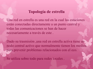 Topología de estrella
Una red en estrella es una red en la cual las estaciones
están conectadas directamente a un punto central y
todas las comunicaciones se han de hacer
necesariamente a través de este .

Dado su trasmisión ,una red en estrella activa tiene un
nodo central activo que normalmente tienen los medios
para prevenir problemas relacionados con el eco.

Se utiliza sobre todo para redes locales .
 