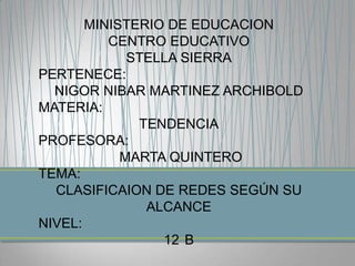 MINISTERIO DE EDUCACION
          CENTRO EDUCATIVO
             STELLA SIERRA
PERTENECE:
  NIGOR NIBAR MARTINEZ ARCHIBOLD
MATERIA:
              TENDENCIA
PROFESORA:
            MARTA QUINTERO
TEMA:
  CLASIFICAION DE REDES SEGÚN SU
               ALCANCE
NIVEL:
                 12 B
 
