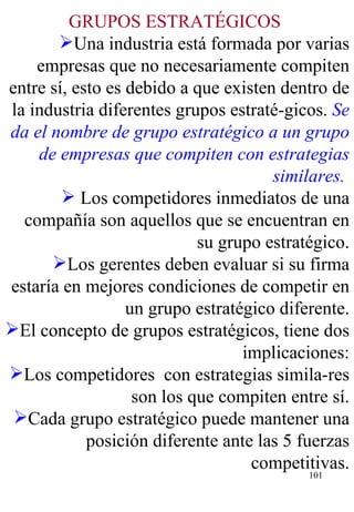 GRUPOS ESTRATÉGICOS   Una industria está formada por varias empresas que no necesariamente compiten entre sí, esto es debido a que existen dentro de la industria diferentes grupos estraté-gicos.  Se da el nombre de grupo estratégico a un grupo de empresas que compiten con estrategias similares.   Los competidores inmediatos de una compañía son aquellos que se encuentran en su grupo estratégico. Los gerentes deben evaluar si su firma estaría en mejores condiciones de competir en un grupo estratégico diferente. El concepto de grupos estratégicos, tiene dos implicaciones: Los competidores  con estrategias simila-res son los que compiten entre sí. Cada grupo estratégico puede mantener una posición diferente ante las 5 fuerzas competitivas. 