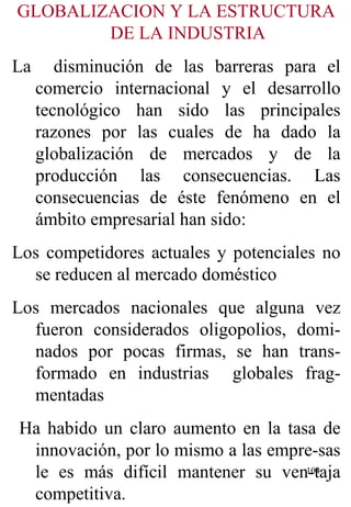 GLOBALIZACION Y LA ESTRUCTURA DE LA INDUSTRIA La  disminución de las barreras para el comercio internacional y el desarrollo tecnológico han sido las principales razones por las cuales de ha dado la globalización de mercados y de la producción las consecuencias. Las consecuencias de éste fenómeno en el ámbito empresarial han sido:  Los competidores actuales y potenciales no se reducen al mercado doméstico  Los mercados nacionales que alguna vez fueron considerados oligopolios, domi-nados por pocas firmas, se han trans-formado en industrias  globales frag-mentadas  Ha habido un claro aumento en la tasa de innovación, por lo mismo a las empre-sas le es más difícil mantener su ven-taja competitiva. 