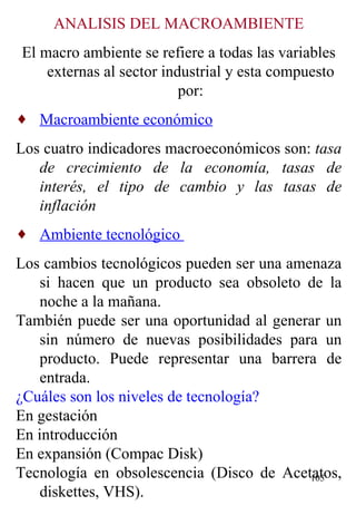 ANALISIS DEL MACROAMBIENTE El macro ambiente se refiere a todas las variables externas al sector industrial y esta compuesto por: Macroambiente económico   Los cuatro indicadores macroeconómicos son:  tasa de crecimiento de la economía, tasas de interés, el tipo de cambio y las tasas de inflación   Ambiente tecnológico  Los cambios tecnológicos pueden ser una amenaza si hacen que un producto sea obsoleto de la noche a la mañana. También puede ser una oportunidad al generar un sin número de nuevas posibilidades para un producto. Puede representar una barrera de entrada. ¿Cuáles son los niveles de tecnología? En gestación En introducción En expansión (Compac Disk) Tecnología en obsolescencia (Disco de Acetatos, diskettes, VHS). 