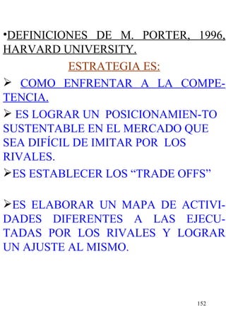 DEFINICIONES DE M. PORTER, 1996, HARVARD UNIVERSITY. ESTRATEGIA ES: COMO ENFRENTAR A LA COMPE-TENCIA. ES LOGRAR UN  POSICIONAMIEN-TO SUSTENTABLE EN EL MERCADO QUE SEA DIFÍCIL DE IMITAR POR  LOS RIVALES. ES ESTABLECER LOS “TRADE OFFS”  ES ELABORAR UN MAPA DE ACTIVI-DADES DIFERENTES A LAS EJECU-TADAS POR LOS RIVALES Y LOGRAR UN AJUSTE AL MISMO. 
