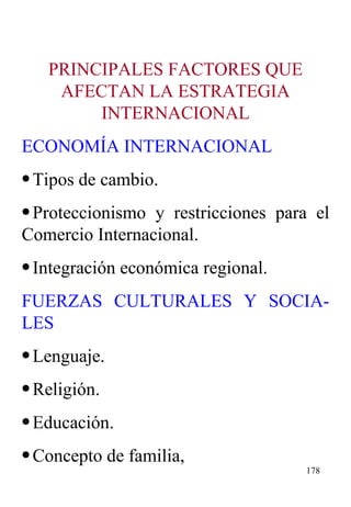 PRINCIPALES FACTORES QUE AFECTAN LA ESTRATEGIA INTERNACIONAL ECONOMÍA INTERNACIONAL Tipos de cambio. Proteccionismo y restricciones para el Comercio Internacional. Integración económica regional. FUERZAS CULTURALES Y SOCIA-LES Lenguaje. Religión. Educación. Concepto de familia, 