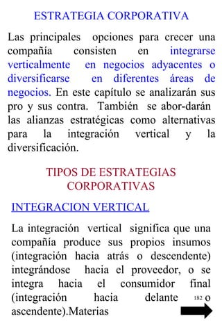 ESTRATEGIA CORPORATIVA Las principales  opciones para crecer una compañía consisten en  integrarse verticalmente  en negocios adyacentes o diversificarse  en diferentes áreas de negocios.  En este capítulo se analizarán sus pro y sus contra.  También  se abor-darán  las alianzas estratégicas como alternativas para la integración vertical y la diversificación. TIPOS DE ESTRATEGIAS CORPORATIVAS INTEGRACION VERTICAL La integración  vertical  significa que una compañía produce sus propios insumos (integración hacia atrás o descendente) integrándose  hacia el proveedor, o se integra hacia el consumidor final (integración hacia delante o ascendente). Materias 
