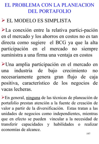 EL PROBLEMA CON LA PLANEACION DEL PORTAFOLIO EL MODELO ES SIMPLISTA La conexión entre la relativa partici-pación en el mercado y los ahorros en costos no es tan directa como sugiere  el BCG ya que la alta participación en el mercado no siempre suministra a una firma una ventaja en costos Una amplia participación en el mercado en una industria de bajo crecimiento no necesariamente genera gran flujo de caja positiva, característico de los negocios de vacas lecheras.   En general,  ninguna  de las técnicas de planeación de portafolio prestan atención a la fuente de creación de valor a partir de la diversificación.  Estas tratan a las unidades de negocios como independientes, mientras que en efecto se pueden  vincular a la necesidad de transferir capacidades y habilidades o realizar economías de alcance.   